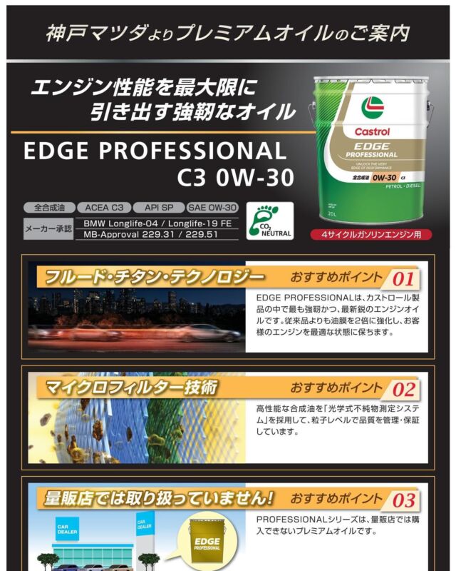 いつもご利用ありがとうございます
神戸マツダ 東加古川店です👨‍💼👩‍💼

〜新商品のご案内〜
カストロール EDGE PROFESIONAL C3 0W-30
をご紹介いたします✨
EDGE PROFESIONALはカストロール製品の中で最も最新鋭のエンジンオイルになります✨
指定粘度が0W-30の4サイクルガソリンエンジン、一部マツダ スカイアクティブ ディーゼル2.2対応いたします✨
EDGE PROFESIONALシリーズは量販店では購入できない特別なオイルになります✨
東加古川店では常時在庫しておりますのでいつでもお買い求めいただけます👨‍💼

#マツダ #ディーラー #正規ディーラー #神戸マツダ #神戸マツダ東加古川店 #加古川市 #MAZDA2 #MAZDA3 #CX3 #CX30 #CX5 #CX8 #CX60 #ROADSTER #ロードスター #MX30 #kobemazda_hkgram 
#マツダ車のある風景 #マツダ好きと繋がりたい #マツダ車 #mazdalove #心よ走れ #activsync