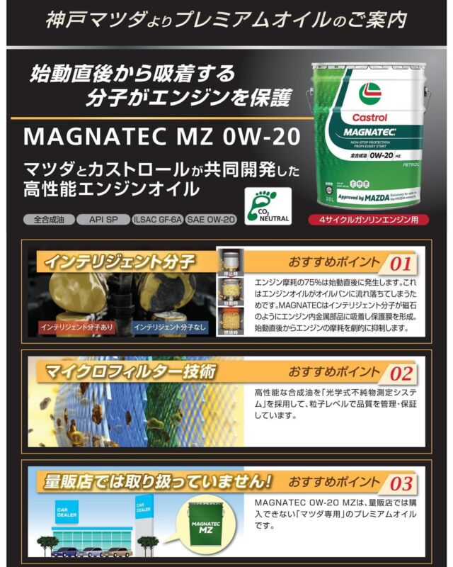 いつもご利用ありがとうございます
神戸マツダ 東加古川店です👨‍💼👩‍💼

〜新商品のご案内〜
カストロール MAGNATEC MZ 0W-20
をご紹介いたします✨
こちらはマツダとカストロールが共同開発した高性能エンジンオイルです❗️
指定粘度が0W-20の4サイクルガソリンエンジンに対応いたします❗️
MAGNATEC MZ 0W-20は「マツダ専用」ですので量販店では購入できない特別なオイルになります✨
東加古川店では常時在庫しておりますのでいつでもお買い求めいただけます👨‍💼

#マツダ #ディーラー #正規ディーラー #神戸マツダ #神戸マツダ東加古川店 #加古川市 #MAZDA2 #MAZDA3 #CX3 #CX30 #CX5 #CX8 #CX60 #ROADSTER #ロードスター #MX30 #kobemazda_hkgram 
#マツダ車のある風景 #マツダ好きと繋がりたい #マツダ車 #mazdalove #心よ走れ #activsync