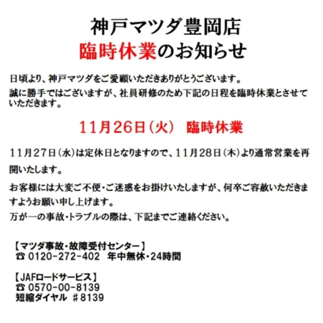 臨時休業のお知らせ📢

こんばんは！
神戸マツダ豊岡店です。
いつもご覧いただきありがとうございます！

誠に勝手ではございますが、社員研修のため11月26日(火)は臨時休業とさせていただきます。

度々お客様には大変ご不便・ご迷惑をお掛けいたしますが、何卒ご容赦くださいますようお願い申し上げます🙇‍♀️

万が一の事故やトラブルの際は下記までご連絡ください。

【マツダ事故・故障受付センター】
☎ 0120-272-402　年中無休・24時間

【JAFロードサービス】
☎ 0570-00-8139
短縮ダイヤル ♯8139

【保険会社連絡先】
東京海上日動　☎ 0120-119-110
三井住友海上　☎ 0120-258-365
損保ジャパン　☎ 0120-256-110

#神戸マツダ
#マツダ
#神戸マツダ豊岡店
#mazda
#kobemazda

#社員研修
#臨時休業

#cx3
#cx30
#cx5
#cx60
#cx80
#mx30
#mx5

#mazda2
#mazda3
#roadster
#roadsterrf
#ロードスター

#豊岡市
#朝来市
#養父市
#美方郡
#但馬
#兵庫県北部